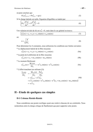 Résistance des Matériaux - 63 -
I.S.I.T.V.
on peut conclure que
)x(qPuuEI f
11,2
f
1111,23 =+ (5)
Si la charge latérale est nulle, l'équation d'équilibre se traduit par:
0
dx
ud
P
dx
ud
EI 2
f
2
2
4
f
2
4
3 =+ (6)
Une solution triviale de (6) est u2
f
= 0 , mais dans le cas général on trouve:
)nxcos(c)nxsin(cxcc)x(u 4321
f
2 +++= (7)
où
3EI
P
n = (8)
Pour déterminer les 4 constantes, nous utiliserons les conditions aux limites suivantes:
* Le déplacement latéral de la fibre moyenne
)nxcos(c)nxsin(cxcc)x(u 4321
f
2 +++= (9a)
* La pente de la déformée de la fibre moyenne
)nxsin(nc)nxcos(ncc)x(u 432
f
1,2 −+= (9b)
* Le moment fléchissant
)nxcos(cn)nxsin(cn
EI
)x(M
)x(u 4
2
3
2
3
3f
11,2 −−== (9c)
* L'effort tranchant (en utilisant (3))
( )
2
2
432
2
4
3
3
3
f
1,2
2f
111,2
3
f
1,2
3
1,3
3
2
cn
)nxsin(nc)nxcos(nccn)nxsin(cn)nxcos(cn
unu
EI
Pu
EI
)x(M
EI
)x(T
−=
−+−−=
−−=
−−=
(9d)
II - Etude de quelques cas simples
II-1 Colonne Rotule-Rotule
Nous considérons une poutre rectiligne ayant une rotule à chacune de ses extrémités. Nous
recherchons alors la charge critique de flambement que peut supporter cette poutre.
 