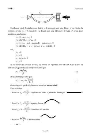 - 64 - Flambement
I.S.I.T.V.
P
L
En chaque rotule le déplacement latéral et le moment sont nuls. Donc, si on élimine la
solution triviale u2
f
= 0 , l'équilibre se traduit par une déformée de type (7) avec pour
conditions aux limites:







=−−=
=+++=
=−=
=+=
0)nLcos(cn)nLsin(cnEI/)L(M
0)nLcos(c)nLsin(cLcc)L(u
0cnEI/)0(M
0cc)0(u
4
2
3
2
33
4321
f
2
4
2
33
41
f
2
soit,







=
=
=
=
0c
0)nLsin(c
0c
0c
4
3
2
1
si on élimine la solution triviale, on obtient un équilibre pour nL=Nπ. C'est-à-dire, en
utilisant (8), pour chaque compression telle que:
2
3
2
L
EI)N(
P
π
= (10)
et la déformée est telle que:





 π
=
L
xN
sinc)x(u 3
f
2 (11)
On remarquera que le déplacement latéral est indéterminé!
En conclusion:
* Pour 2
3
2
cr
L
EI
PP
π
=< l'équilibre est stable la poutre ne flambe pas.
* Pour 2
3
2
cr
L
EI
PP
π
== la poutre flambe
* Pour 2
3
2
cr
L
EI4
PP
π
<< l'équilibre est instable
* Pour 2
3
2
L
EI4
P
π
= la poutre flambe
* ... etc ...
 