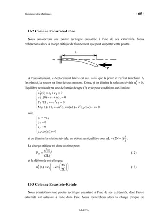 Résistance des Matériaux - 65 -
I.S.I.T.V.
II-2 Colonne Encastrée-Libre
Nous considérons une poutre rectiligne encastrée à l'une de ses extrémités. Nous
recherchons alors la charge critique de flambement que peut supporter cette poutre.
P
L
A l'encastrement, le déplacement latéral est nul, ainsi que la pente et l'effort tranchant. A
l'extrémité, la poutre est libre de tout moment. Donc, si on élimine la solution triviale u2
f
= 0 ,
l'équilibre se traduit par une déformée de type (7) avec pour conditions aux limites:







=−−=
=−=
=+=
=+=
0)nLcos(cn)nLsin(cnEI/)L(M
0cnEI/T
0ncc)0(u
0cc)0(u
4
2
3
2
33
2
2
32
32
f
1,2
41
f
2
soit,







=
=
=
−=
0)nLcos(c
0c
0c
cc
4
3
2
41
si on élimine la solution triviale, on obtient un équilibre pour
2
)1N2(nL
π
−= .
La charge critique est donc atteinte pour:
2
3
2
cr
)L2(
EI
P
π
= (12)
et la déformée est telle que:











 π
−=
L2
x
cos1c)x(u 1
f
2 (13)
II-3 Colonne Encastrée-Rotule
Nous considérons une poutre rectiligne encastrée à l'une de ses extrémités, dont l'autre
extrémité est astreinte à reste dans l'axe. Nous recherchons alors la charge critique de
 