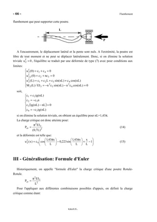 - 66 - Flambement
I.S.I.T.V.
flambement que peut supporter cette poutre.
P
L
A l'encastrement, le déplacement latéral et la pente sont nuls. A l'extrémité, la poutre est
libre de tout moment et ne peut se déplacer latéralement. Donc, si on élimine la solution
triviale u2
f
= 0 , l'équilibre se traduit par une déformée de type (7) avec pour conditions aux
limites:







=−−=
+++=
=+=
=+=
0)nLcos(cn)nLsin(cnEI/)L(M
)nLcos(c)nLsin(cLcc)L(u
0ncc)0(u
0cc)0(u
4
2
3
2
33
4321
f
2
32
f
1,2
41
f
2
soit,
( )







−=
=−
−=
=
)nL(tgcc
0nL)nL(tgc
ncc
)nL(tgcc
34
3
32
31
si on élimine la solution triviale, on obtient un équilibre pour nL=1,43π.
La charge critique est donc atteinte pour:
2
3
2
cr
)L7,0(
EI
P
π
= (14)
et la déformée est telle que:






−+




 π
−




 π
= 1
L
x
L
x43,1
sin223,0
L
x43,1
cosc)x(u 4
f
2 (15)
III - Généralisation: Formule d'Euler
Historiquement, on appelle "formule d'Euler" la charge critique d'une poutre Rotule-
Rotule.
2
3
2
cr
L
EI
P
π
=
Pour l'appliquer aux différentes combinaisons possibles d'appuis, on définit la charge
critique comme étant:
 