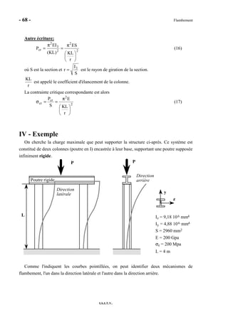 - 68 - Flambement
I.S.I.T.V.
Autre écriture:
2
2
2
3
2
cr
r
KL
ES
)KL(
EI
P






π
=
π
= (16)
où S est la section et
S
I
r 3
= est le rayon de giration de la section.
r
KL
est appelé le coefficient d'élancement de la colonne.
La contrainte critique correspondante est alors
2
2
cr
cr
r
KL
E
S
P






π
==σ (17)
IV - Exemple
On cherche la charge maximale que peut supporter la structure ci-après. Ce système est
constitué de deux colonnes (poutre en I) encastrée à leur base, supportant une poutre supposée
infiniment rigide.
y
z
P P
Direction
arrière
Direction
latérale
Poutre rigide
L Iz = 9,18 106 mm4
Iy = 4,88 106 mm4
S = 2960 mm2
E = 200 Gpa
σe = 200 Mpa
L = 4 m
Comme l'indiquent les courbes pointillées, on peut identifier deux mécanismes de
flambement, l'un dans la direction latérale et l'autre dans la direction arrière.
 
