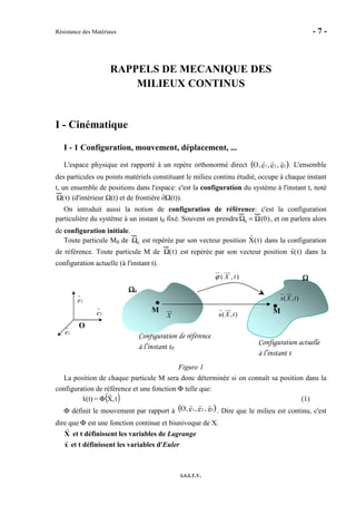 Résistance des Matériaux - 7 -
I.S.I.T.V.
RAPPELS DE MECANIQUE DES
MILIEUX CONTINUS
I - Cinématique
I - 1 Configuration, mouvement, déplacement, ...
L'espace physique est rapporté à un repère orthonormé direct O, 1e , 2e , 3e( ). L'ensemble
des particules ou points matériels constituant le milieu continu étudié, occupe à chaque instant
t, un ensemble de positions dans l'espace: c'est la configuration du système à l'instant t, noté
Ω(t) (d'intérieur Ω(t) et de frontière ∂Ω(t)).
On introduit aussi la notion de configuration de référence: c'est la configuration
particulière du système à un instant t0 fixé. Souvent on prendra Ω0 = Ω(0), et on parlera alors
de configuration initiale.
Toute particule M0 de Ω0 est repérée par son vecteur position X(t) dans la configuration
de référence. Toute particule M de Ω(t) est repérée par son vecteur position x(t) dans la
configuration actuelle (à l'instant t).
Figure 1
La position de chaque particule M sera donc déterminée si on connaît sa position dans la
configuration de référence et une fonction Φ telle que:
( )t,X=(t)x Φ (1)
Φ définit le mouvement par rapport à O, 1e , 2e , 3e( ). Dire que le milieu est continu, c'est
dire que Φ est une fonction continue et biunivoque de X.
X et t définissent les variables de Lagrange
x et t définissent les variables d'Euler
O
1e
2e
3e
Configuration de référence
à l’instant t0
ΩΩΩΩ0000
M
X
Configuration actuelle
à l’instant t
ΩΩΩΩ
M
( , )x X t
( , )u X t
( , )X tϕ
 