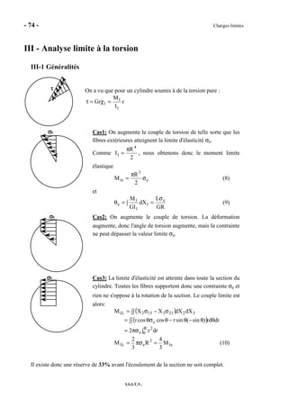 - 74 - Charges limites
I.S.I.T.V.
III - Analyse limite à la torsion
III-1 Généralités
On a vu que pour un cylindre soumis à de la torsion pure :
r
I
M
Gr
1
1
1 =χ=τ
σσσσe Cas1: On augmente le couple de torsion de telle sorte que les
fibres extérieures atteignent la limite d'élasticité σe.
Comme
2
R
I
4
1
π
= , nous obtenons donc le moment limite
élastique
e
3
e1
2
R
M σ
π
= (8)
et
GR
L
dX
GI
M e
1
1
1
e
σ
=∫=θ (9)
σσσσe Cas2: On augmente le couple de torsion. La déformation
augmente, donc l'angle de torsion augmente, mais la contrainte
ne peut dépasser la valeur limite σe.
σσσσe Cas3: La limite d'élasticité est atteinte dans toute la section du
cylindre. Toutes les fibres supportent donc une contrainte σe et
rien ne s'oppose à la rotation de la section. Le couple limite est
alors:
( )
( )
∫πσ=
θ∫∫ θ−θ−θθσ=
∫∫ σ−σ=
R
0
2
e
e
32213132L1
drr2
drrd)sin(sinrcoscosr
dXdXXXM
e1
3
eL1 M
3
4
R
3
2
M =πσ= (10)
Il existe donc une réserve de 33% avant l'écoulement de la section ne soit complet.
ττττ
 