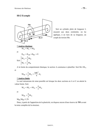 Résistance des Matériaux - 75 -
I.S.I.T.V.
III-2 Exemple
Soit un cylindre plein de longueur L
encastré aux deux extrémités. on lui
applique, à un tiers de sa longueur, un
couple de torsion MB.
* Analyse élastique
BCA MMM =+
et
0BCABAC =θ+θ=θ
Soit





=
=
BC
BA
M
3
1
M
M
3
2
M
A la limite du comportement élastique, la section A commence à plastifier. Soit MA=M1e
et
e
3
e1Be
4
R3
M
2
3
M σ
π
==
* Analyse limite
Le seul mécanisme de ruine possible est lorsque les deux sections en A et C on atteint la
valeur limite. Soit:
e1L1CA M
3
4
MMM ===
et
e1BL M
3
8
M =
MBL/MBe=1,78
Donc, à partir de l'apparition de la plasticité, on dispose encore d'une réserve de 78% avant
la ruine complète de la structure.
A
C
B
MB
L/3
2L/3
 