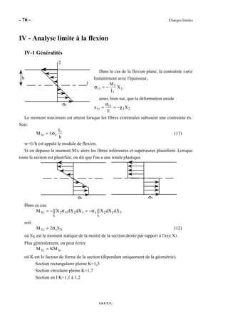 - 76 - Charges limites
I.S.I.T.V.
IV - Analyse limite à la flexion
IV-1 Généralités
Dans le cas de la flexion plane, la contrainte varie
linéairement avec l'épaisseur,
2
3
3
11 X
I
M
−=σ
ainsi, bien sur, que la déformation axiale
23
11
11 X
E
χ−=
σ
=ε
Le moment maximum est atteint lorsque les fibres extrémales subissent une contrainte σe.
Soit:
h
I
M 3
ee3 σ±= (11)
w=I3/h est appelé le module de flexion.
Si on dépasse le moment M3e alors les fibres inférieures et supérieures plastifient. Lorsque
toute la section est plastifiée, on dit que l'on a une rotule plastique.
σe σe
Dans ce cas:
∫∫ ∫∫σ−=σ−=
S S
322e32112L3 dXdXXdXdXXM
soit
XeL3 S2M σ= (12)
où SX est le moment statique de la moitié de la section droite par rapport à l'axe X3.
Plus généralement, on peut écrire
e3L3 KMM =
où K est le facteur de forme de la section (dépendant uniquement de la géométrie).
Section rectangulaire pleine K=1,5
Section circulaire pleine K=1,7
Section en I K=1,1 à 1,2
σe
h
1
2
 