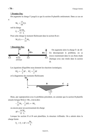 - 78 - Charges limites
I.S.I.T.V.
* Premier Pas:
On augmente la charge F jusqu'à ce que la section D plastifie entièrement. Dans ce cas on
a:
LF
64
13
M 1L =
soit la charge
L
M
13
64
F L
1 =
Pour cette charge le moment fléchissant dans la section B est :
L3 M
13
6
)L(M −=
* Deuxième Pas:
On augmente alors la charge F1 de ∆F.
En décomposant le problème, on se
trouve maintenant dans le cas d'une étude
élastique avec une rotule dans la section
D.
Les équations d'équilibre nous donnent les réactions isostatiques;
F
2
1
R,F
2
3
R CB ∆=′∆−=′
et le diagramme des moments fléchissants
M3
x
A
B C
D
-² FL
2
Donc, par superposition avec le problème précédent, on constate que la section B plastifie
ensuite lorsque M3(L)=-ML, c'est-à-dire:
LL MFL
2
1
M
13
6
−=∆−−
ou encore pour un accroissement de charge
L
M
13
14
F L
=∆
Lorsque les section D et B sont plastifiées, la structure s'effondre. On a atteint alors la
charge limite
L
M
6FFF L
1L =∆+=
²F
R'B R'C
Rotule
plastique
 