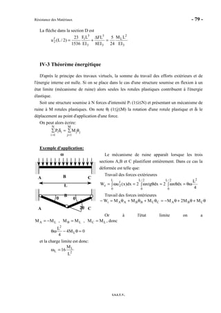 Résistance des Matériaux - 79 -
I.S.I.T.V.
La flèche dans la section D est
3
2
L
3
3
3
3
1f
2
EI
LM
24
5
EI8
FL
EI
LF
1536
23
)2/L(u =
∆
+=
IV-3 Théorème énergétique
D'après le principe des travaux virtuels, la somme du travail des efforts extérieurs et de
l'énergie interne est nulle. Si on se place dans le cas d'une structure soumise en flexion à un
état limite (mécanisme de ruine) alors seules les rotules plastiques contribuent à l'énergie
élastique.
Soit une structure soumise à N forces d'intensité Pi (1≤i≤N) et présentant un mécanisme de
ruine à M rotules plastiques. On note θj (1≤j≤M) la rotation d'une rotule plastique et δi le
déplacement au point d'application d'une force.
On peut alors écrire:
Piδi
i =1
N
∑ = Mjθj
j=1
M
∑
Exemple d'application:
Le mécanisme de ruine apparaît lorsque les trois
sections A,B et C plastifient entièrement. Dans ce cas la
déformée est telle que:
Travail des forces extérieures
4
L
dxx2dxxtg2dx)x(uW
22/L
0
2/L
0
L
0
f
2e θω=∫ θω≈∫ θω∫ =ω=
Travail des forces intérieures
θ+θ+θ−=θ+θ+θ=− CBACCBBAAi MM2MMMMW
Or à l'état limite on a
LCLBLA MM,MM,MM ==−= , donc
0M4
4
L
L
2
=θ−θω
et la charge limite est donc:
2
L
L
L
M
16=ω
A B C
L
ωωωω
A
B
C
θθθθθθθθ
2θθθθ
 