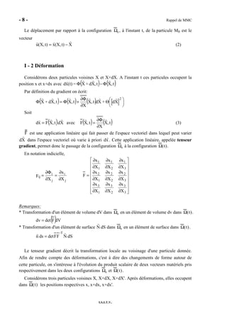 - 8 - Rappel de MMC
I.S.I.T.V.
Le déplacement par rapport à la configuration Ω0 , à l'instant t, de la particule M0 est le
vecteur
Xt)(X,xt)(X,u −= (2)
I - 2 Déformation
Considérons deux particules voisines X et X+dX. A l'instant t ces particules occupent la
position x et x+dx avec ( ) ( )t,Xt,Xd+X=(t)xd Φ−Φ
Par définition du gradient on écrit:
( ) ( ) ( ) 




Θ
∂
Φ∂
+Φ=Φ
2
Xd+Xdt,X
X
t,Xt,Xd+X
Soit
( ) Xdt,XFxd = avec ( ) ( )t,X
X
t,XF
∂
Φ∂
= (3)
F est une application linéaire qui fait passer de l'espace vectoriel dans lequel peut varier
dX dans l'espace vectoriel où varie à priori dx . Cette application linéaire, appelée tenseur
gradient, permet donc le passage de la configuration Ω0 à la configuration Ω(t).
En notation indicielle,
j
i
j
i
ij
X
x
X
F
∂
∂
=
∂
Φ∂
=


















∂
∂
∂
∂
∂
∂
∂
∂
∂
∂
∂
∂
∂
∂
∂
∂
∂
∂
=
3
3
2
3
1
3
3
2
2
2
1
2
3
1
2
1
1
1
X
x
X
x
X
x
X
x
X
x
X
x
X
x
X
x
X
x
F
Remarques:
* Transformation d'un élément de volume dV dans Ω0 en un élément de volume dv dans Ω(t).
( )dVFdetdv =
* Transformation d'un élément de surface N dS dans Ω0 en un élément de surface dans Ω(t).
dSNFFdetdsn
-T
=
Le tenseur gradient décrit la transformation locale au voisinage d'une particule donnée.
Afin de rendre compte des déformations, c'est à dire des changements de forme autour de
cette particule, on s'intéresse à l'évolution du produit scalaire de deux vecteurs matériels pris
respectivement dans les deux configurations Ω0 et Ω(t).
Considérons trois particules voisines X, X+dX, X+dX'. Après déformations, elles occupent
dans Ω(t) les positions respectives x, x+dx, x+dx'.
 