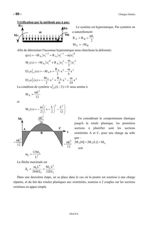 - 80 - Charges limites
I.S.I.T.V.
Vérification par la méthode pas à pas:
Le système est hyperstatique. Par symétrie on
a naturellement:
BA
BA
MM
2
L
RR
−=
ω
==
Afin de déterminer l'inconnue hyperstatique nous cherchons la déformée:
43A2Af
23
32A
A
f
1,23
21
A
0
A3
01
A
2
A
x
24
x
6
R
x
2
M
)x(uEI
x
6
x
2
R
xM)x(uEI
x
2
xRxM)x(M
xxRxM)x(q
ω
−+−=
ω
−+−=
ω
−+−=
ω−+−=
−−
La condition de symétrie u2,1
f
(L / 2) = 0 nous amène à
12
L
M
2
A
ω
=
et








−





−
ω
−=
12
L
2
L
x
2
)x(M
22
3
En considérant le comportement élastique
jusqu'à la rotule plastique, les premières
sections à plastifier sont les sections
extrémités A et C, pour une charge ωe telle
que :
L33 M)L(M)0(M ==
soit
2
L
e
L
M12
=ω
La flèche maximale est
3
2
L
3
4
e
e
EI32
LM
EI384
L
=
ω
=δ
Dans une deuxième étape, on se place dans le cas où la poutre est soumise à une charge
répartie, et du fait des rotules plastiques aux extrémités, soumise à 2 couples sur les sections
extrêmes en appui simple.
ωωωω
RA
RB
MA MB
M3
x
A
B
C
ωL2
24
ωL2
12
-
ωL2
12
-
 