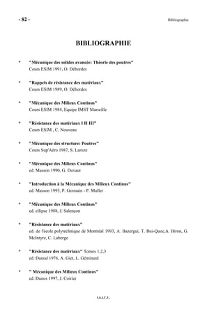 - 82 - Bibliographie
I.S.I.T.V.
BIBLIOGRAPHIE
* "Mécanique des solides avancée: Théorie des poutres"
Cours ESIM 1991, O. Débordes
* "Rappels de résistance des matériaux"
Cours ESIM 1989, O. Débordes
* "Mécanique des Milieux Continus"
Cours ESIM 1984, Equipe IMST Marseille
* "Résistance des matériaux I II III"
Cours ESIM , C. Nouveau
* "Mécanique des structure: Poutres"
Cours Sup'Aéro 1987, S. Laroze
* "Mécanique des Milieux Continus"
ed. Masson 1990, G. Duvaut
* "Introduction à la Mécanique des Milieux Continus"
ed. Masson 1995, P. Germain - P. Muller
* "Mécanique des Milieux Continus"
ed. ellipse 1988, J. Salençon
* "Résistance des matériaux"
ed. de l'école polytechnique de Montréal 1993, A. Bazergui, T. Bui-Quoc,A. Biron, G.
McIntyre, C. Laberge
* "Résistance des matériaux" Tomes 1,2,3
ed. Dunod 1976, A. Giet, L. Géminard
* " Mécanique des Milieux Continus"
ed. Dunos 1997, J. Coirier
 