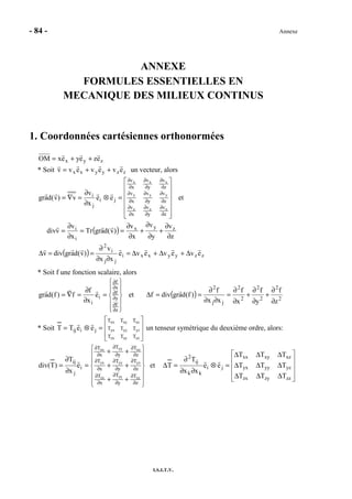 - 84 - Annexe
I.S.I.T.V.
ANNEXE
FORMULES ESSENTIELLES EN
MECANIQUE DES MILIEUX CONTINUS
1. Coordonnées cartésiennes orthonormées
zyx ezeyexOM ++=
* Soit zzyyxx evevevv ++= un vecteur, alors














=⊗
∂
∂
=∇=
∂
∂
∂
∂
∂
∂
∂
∂
∂
∂
∂
∂
∂
∂
∂
∂
∂
∂
z
v
y
v
x
v
z
v
y
v
x
v
z
v
y
v
x
v
ji
j
i
zzz
yyy
xxx
ee
x
v
v)v(dagr et
( )
z
v
y
v
x
v
)v(dagrTr
x
v
vdiv zyx
i
i
∂
∂
+
∂
∂
+
∂
∂
==
∂
∂
=
( ) zzyyxxi
jj
i
2
eveveve
xx
v
)v(dagrdivv ∆+∆+∆=
∂∂
∂
==∆
* Soit f une fonction scalaire, alors












=
∂
∂
=∇=
∂
∂
∂
∂
∂
∂
z
f
y
f
x
f
i
i
e
x
f
f)f(dagr et ( ) 2
2
2
2
2
2
jj
2
z
f
y
f
x
f
xx
f
)f(dagrdivf
∂
∂
+
∂
∂
+
∂
∂
=
∂∂
∂
==∆
* Soit








=⊗=
zzzyzx
yzyyyx
xzxyxx
TTT
TTT
TTT
jiij eeTT un tenseur symétrique du deuxième ordre, alors:














++
++
++
=
∂
∂
=
∂
∂
∂
∂
∂
∂
∂
∂
∂
∂
∂
∂
∂
∂
∂
∂
∂
∂
z
T
y
T
x
T
z
T
y
T
x
T
z
T
y
T
x
T
i
j
ij
zzzyzx
yzyyyx
xzxyxx
e
x
T
)T(div et










∆∆∆
∆∆∆
∆∆∆
=⊗
∂∂
∂
=∆
zzzyzx
yzyyyx
xzxyxx
ji
kk
ij
2
TTT
TTT
TTT
ee
xx
T
T
 