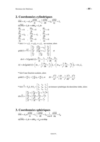 Résistance des Matériaux - 85 -
I.S.I.T.V.
2. Coordonnées cylindriques
zrzr e
z
OM
,e
OM
r
1
,e
r
OM
etezerOM =
∂
∂
=
∂θ
∂
=
∂
∂
+= θ
d(OM) = erdr + rdθeθ + ezdz
0
z
e
,0
z
e
,0
z
e
0
e
,e
e
,e
e
0
r
e
,0
r
e
,0
r
e
zr
r
r
r
zr
=
∂
∂
=
∂
∂
=
∂
∂
=
∂θ
∂
−=
∂θ
∂
=
∂θ
∂
=
∂
∂
=
∂
∂
=
∂
∂
θ
θ
θ
θ
* Soit zzrr evevevv ++= θθ un vecteur, alors
( )
( )












+
−
=∇=
∂
∂
∂θ
∂
∂
∂
∂
∂
∂θ
∂
∂
∂
∂
∂
θ∂θ
∂
∂
∂
θθθ
z
vv
r
1
r
v
z
v
r
v
r
1
r
v
z
vv
r
1
r
v
zzz
rrr
v
v
v)v(dagr et
( )
z
vv
r
1
r
v
r
v
)v(dagrTrvdiv zrr
∂
∂
+
∂θ
∂
++
∂
∂
== θ
( ) zzr2
r
2r2
r
2r eve
r
vv
r
2
ve
r
vv
r
2
v)v(dagrdivv ∆+





−
∂θ
∂
+∆+





+
∂θ
∂
−∆==∆ θ
θ
θ
* Soit f une fonction scalaire, alors
zz
ff
r
1
rr
f eee)f(dagr ∂
∂
θ∂θ
∂
∂
∂ ++= et 2
2
2
2
22
2
z
ff
r
1
r
f
r
1
r
f
f
∂
∂
+
∂θ
∂
+
∂
∂
+
∂
∂
=∆
* Soit








=⊗=
θ
θθθθ
θ
zzzzr
zr
rzrrr
TTT
TTT
TTT
jiij eeTT un tenseur symétrique du deuxième ordre, alors:












+++
+++
+++
=
∂
∂
∂θ
∂
∂
∂
∂
∂
∂θ
∂
∂
∂
−
∂
∂
∂θ
∂
∂
∂
θ
θθθθθ
θθθ
r
T
z
TT
r
1
r
T
r
T2
z
TT
r
1
r
T
r
TT
z
TT
r
1
r
T
zrzzzzr
rzr
rrrzrrr
)T(div
3. Coordonnées sphériques
ϕθ =
∂ϕ
∂
θ
=
∂θ
∂
=
∂
∂
= e
OM
sinr
1
,e
OM
r
1
,e
r
OM
eterOM rr
ϕθ+θ+= ϕθ dsinreerddre)OM(d r
 