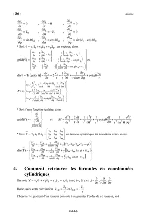 - 86 - Annexe
I.S.I.T.V.
θ
ϕ
ϕ
θ
ϕ
ϕθ
θ
ϕθ
θ−θ=
∂ϕ
∂
θ=
∂ϕ
∂
θ=
∂ϕ
∂
=
∂θ
∂
−=
∂θ
∂
=
∂θ
∂
=
∂
∂
=
∂
∂
=
∂
∂
ecosesin
e
,ecos
e
,esin
e
0
e
,e
e
,e
e
0
r
e
,0
r
e
,0
r
e
r
r
r
r
r
* Soit v = vrer + vθeθ + vϕeϕ un vecteur, alors
( ) ( )
( ) ( )



















=
+θ+
∂ϕ
∂
θ∂θ
∂
∂
∂
θ−
∂ϕ
∂
θ
+
∂θ
∂
∂
∂
−
∂ϕ
∂
θ
−
∂θ
∂
∂
∂
θ
ϕϕϕ
ϕ
θθθ
ϕθ
r
r
rrr
vvgcot
v
sin
1
r
1v
r
1
r
v
vgcot
v
sin
1
r
1v
v
r
1
r
v
v
v
sin
1
r
1v
v
r
1
r
v
)v(dagr et
( )
r
v
gcot
v
sinr
1v
r
1
r
v
2
r
v
)v(dagrTrvdiv rr θϕθ
θ+
∂ϕ
∂
θ
+
∂θ
∂
++
∂
∂
==





























=∆
θ
−
∂ϕ
∂
θ+
∂ϕ
∂
θ
+∆
∂ϕ
∂
θ
θ
−
θ
−
∂θ
∂
+∆
∂ϕ
∂
θ
+
∂θ
θ∂
θ
+−∆
ϕθ
ϕ
ϕθ
θ
ϕθ
sin2
vv
gcot
v
sinr
2
v
v
sin
cos
sin2
vv
r
2
v
v
sin
1)sinv(
sin
1
v
r
2
v
r
2
22
r
2
r2r
v
* Soit f une fonction scalaire, alors










=
∂ϕ
∂
θ
∂θ
∂
∂
∂
f
sinr
1
f
r
1
r
f
)f(dagr et 2
2
2222
2
22
2
f
sinr
1f
gcot
r
1f
r
1
r
f
r
2
r
f
f
∂ϕ
∂
θ
+
∂θ
∂
θ+
∂θ
∂
+
∂
∂
+
∂
∂
=∆
* Soit








=⊗=
ϕϕϕθϕ
θϕθθθ
ϕθ
TTT
TTT
TTT
jiij
r
r
rrrr
eeTT un tenseur symétrique du deuxième ordre, alors:
( )
( )[ ]
[ ] 













+++
+++
+++
=
ϕθϕ
ϕϕϕθϕ
θϕϕθθ
θϕθθθ
θϕϕθθ
ϕθ
+θ
∂ϕ
∂
θ∂θ
∂
∂
∂
+θ−
∂ϕ
∂
θ∂θ
∂
∂
∂
θ+−−
∂ϕ
∂
θ∂θ
∂
∂
∂
r
r
r
r
rrr
rrrr
T3gcotT2
r
1T
sinr
1T
r
1
r
T
T3gcotTT
r
1T
sinr
1T
r
1
r
T
gcotTTTT2
r
1T
sinr
1T
r
1
r
T
)T(div
4. Comment retrouver les formules en coordonnées
cylindriques
On note iizzrr evevevevV =++= θθ avec i=r, θ, z et
z
,
r
1
,
r
i,
∂
∂
θ∂
∂
∂
∂
=
Donc, avec cette convention
r
e
eet
r
e
e r
,,r −== θθ
θ
θ
Chercher le gradient d'un tenseur consiste à augmenter l'ordre de ce tenseur, soit
 