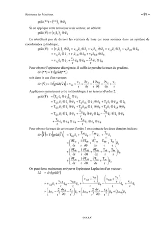 Résistance des Matériaux - 87 -
I.S.I.T.V.
( ) jj, e**(**)dagr ⊗=
Si on applique cette remarque à un vecteur, on obtient:
( ) jj,ii eev)V(dagr ⊗=
En n'oubliant pas de dériver les vecteurs de base car nous sommes dans un système de
coordonnées cylindrique,
( )
θ
θ
θθ
θθθθθθ
θθ
⊗−⊗+⊗=
⊗+⊗+⊗=
⊗+⊗=⊗+⊗=⊗=
ee
r
v
ee
r
v
eev
eeveeveev
eeveeveeveeveev)V(dagr
r
r
jij,i
,,rrjij,i
,iijij,ijj,iijij,ijj,ii
Pour obtenir l'opérateur divergence, il suffit de prendre la trace du gradient,
( )(**)dagrTr(**)div =
soit dans le cas d'un vecteur:
( ) r
v
z
vv
r
1
r
v
r
v
v)V(dagrTr)V(div rzrr
i,i +
∂
∂
+
∂θ
∂
+
∂
∂
=+== θ
Appliquons maintenant cette méthodologie à un tenseur d'ordre 2.
( )
θ
θ
θθ
θ
θ
θθ
θθθθ
⊗⊗−⊗⊗+
⊗⊗−⊗⊗+⊗⊗=
⊗⊗+⊗⊗+⊗⊗=
⊗⊗+⊗⊗+⊗⊗=
⊗⊗=
eee
r
T
eee
r
T
eee
r
T
eee
r
T
eeeT
eeeTeeeTeeeT
eeeTeeeTeeeT
eeeT)T(dagr
ri
i
i
ir
jr
j
j
rj
kjik,ij
,jiijj,iijkjik,ij
kk,jiijkjk,iijkjik,ij
kk,jiij
Pour obtenir la trace de ce tenseur d'ordre 3 on contracte les deux derniers indices:
( ) ( )
z
zrzzzzr
rrzr
r
rrrzrrr
i
ir
r
r
ij,ij
e
r
T
z
TT
r
1
r
T
e
r
T
r
T
z
TT
r
1
r
T
e
r
T
r
T
z
TT
r
1
r
T
e
r
T
e
r
T
e
r
T
eT)T(dagrTrTdiv






+
∂
∂
+
θ∂
∂
+
∂
∂
+






++
∂
∂
+
θ∂
∂
+
∂
∂
+






+−
∂
∂
+
θ∂
∂
+
∂
∂
=
+−+==
θ
θ
θθθθθθ
θθθ
θθ
θ
θ
On peut donc maintenant retrouver l'opérateur Laplacien d'un vecteur :
( )
( ) z2
r
2r2
r
2r
i
r,i
r
r
,,r
r
,,r
ijj,i
eve
r
vv
r
2
ve
r
vv
r
2
v
e
r
v
e
r
r
v
v
e
r
r
v
v
e
r
v
e
r
v
ev
vdagrdivv
θθ
θ
θ
θ
θθ
θ
θ
θ
θθ
θ
θ
∆+





−
∂θ
∂
+∆+





−
∂θ
∂
−∆=
+






+
−






−
+−+=
=∆
 