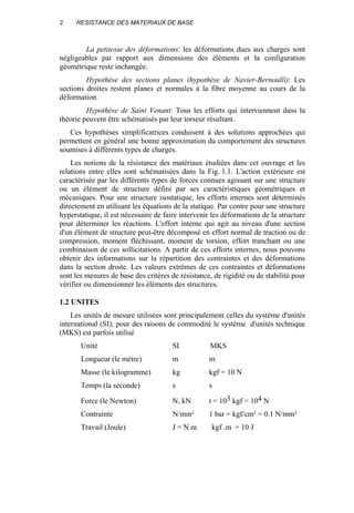 2 RESISTANCE DES MATERIAUX DE BASE
La petitesse des déformations: les déformations dues aux charges sont
négligeables par rapport aux dimensions des éléments et la configuration
géométrique reste inchangée.
Hypothèse des sections planes (hypothèse de Navier-Bernoulli): Les
sections droites restent planes et normales à la fibre moyenne au cours de la
déformation.
Hypothèse de Saint Venant: Tous les efforts qui interviennent dans la
théorie peuvent être schématisés par leur torseur résultant.
Ces hypothèses simplificatrices conduisent à des solutions approchées qui
permettent en général une bonne approximation du comportement des structures
soumises à différents types de charges.
Les notions de la résistance des matériaux étudiées dans cet ouvrage et les
relations entre elles sont schématisées dans la Fig. 1.1. L'action extérieure est
caractérisée par les différents types de forces connues agissant sur une structure
ou un élément de structure défini par ses caractéristiques géométriques et
mécaniques. Pour une structure isostatique, les efforts internes sont déterminés
directement en utilisant les équations de la statique. Par contre pour une structure
hyperstatique, il est nécessaire de faire intervenir les déformations de la structure
pour déterminer les réactions. L'effort interne qui agit au niveau d'une section
d'un élément de structure peut-être décomposé en effort normal de traction ou de
compression, moment fléchissant, moment de torsion, effort tranchant ou une
combinaison de ces sollicitations. A partir de ces efforts internes, nous pouvons
obtenir des informations sur la répartition des contraintes et des déformations
dans la section droite. Les valeurs extrêmes de ces contraintes et déformations
sont les mesures de base des critères de résistance, de rigidité ou de stabilité pour
vérifier ou dimensionner les éléments des structures.
1.2 UNITES
Les unités de mesure utilisées sont principalement celles du système d'unités
international (SI); pour des raisons de commodité le système d'unités technique
(MKS) est parfois utilisé
Unité SI MKS
Longueur (le mètre) m m
Masse (le kilogramme) kg kgf = 10 N
Temps (la seconde) s s
Force (le Newton) N, kN t = 103 kgf = 104 N
Contrainte N/mm² 1 bar = kgf/cm² = 0.1 N/mm²
Travail (Joule) J = N.m kgf .m = 10 J
 