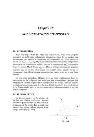 Chapitre 10
SOLLICITATIONS COMPOSEES
10.1 INTRODUCTION
Pour simplifier l'étude des effets des sollicitations, nous avons jusqu'ici
considéré les différentes sollicitations séparément. Dans le cas général une
section peut être soumise à l'action des six composantes de l'effort internes à
savoir (N, Tx, Ty, Mx, My, Mz) et qui ont été classées sous quatre catégories de
sollicitation ou déformation simple: traction et compression (N), cisaillement
(Tx , Ty) torsion Mx et flexion My, Mz. Dans la pratique courante, on rencontre
rarement des cas où les sollicitations sont simples moins encore ou les six
composantes des efforts internes apparaissent en même temps au niveau d'une
section.
On rencontre, cependant, différents types de leurs combinaisons. Sous les
hypothèses de la résistance des matériaux ces combinaisons peuvent être
analysées en utilisant le principe de superposition des efforts. Dans ce chapitre
on étudiera la combinaison de deux flexions dite flexion déviée et la combinaison
de la flexion déviée avec la traction ou la compression communément appelée
flexion composée.
10.2 FLEXION DEVIEE
La flexion déviée est le résultat de
l'action des forces extérieures agissant
suivant un plan différent de ceux des axes
principaux de la poutre. Par exemple une
panne d'une toiture inclinée soumise à une
charge verticale (Fig. 10.1).
α
q
y
z
Fig. 10.1
 