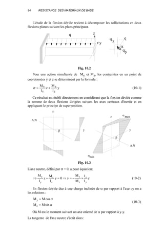 94 RESISTANCE DES MATERIAUX DE BASE
L'étude de la flexion déviée revient à décomposer les sollicitations en deux
flexions planes suivant les plans principaux.
q
q
q
z
y
q
y
z
α
Fig. 10.2
Pour une action simultanée de My et Mz, les contraintes en un point de
coordonnées y et z se déterminent par la formule :
y
I
M
z
I
M
Z
Z
Y
Y
+=σ (10-1)
Ce résultat est établi directement en considérant que la flexion déviée comme
la somme de deux flexions dirigées suivant les axes centraux d'inertie et en
appliquant le principe de superposition.
β
β
z
y
z
y
A.N
A.N
σ max
σmin
Fig. 10.3
L'axe neutre, défini par σ = 0, a pour équation:
z
I
I
M
M
y0y
I
M
z
I
M
y
z
z
y
z
z
y
y
×−=⇒=+⇒ (10-2)
En flexion déviée due à une charge inclinée de α par rapport à l'axe oy on a
les relations :
α
α
sinMM
cosMM
z
y
=
=
(10-3)
Où M est le moment suivant un axe orienté de α par rapport à y-y.
La tangente de l'axe neutre s'écrit alors:
 