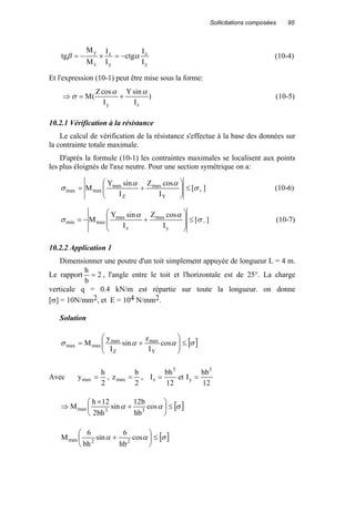 Sollicitations composées 95
y
z
y
z
z
y
I
I
ctg
I
I
M
M
tg αβ −=×−= (10-4)
Et l'expression (10-1) peut être mise sous la forme:
)
I
sinY
I
cosZ
(M
zy
αα
σ +=⇒ (10-5)
10.2.1 Vérification à la résistance
Le calcul de vérification de la résistance s'effectue à la base des données sur
la contrainte totale maximale.
D'après la formule (10-1) les contraintes maximales se localisent aux points
les plus éloignés de l'axe neutre. Pour une section symétrique on a:
][
I
cosZ
I
sinY
M
Y
max
Z
max
maxmax +≤





+= σ
αα
σ (10-6)
][
I
cosZ
I
sinY
M
y
max
z
max
maxmin −≤








+−= σ
αα
σ (10-7)
10.2.2 Application 1
Dimensionner une poutre d'un toit simplement appuyée de longueur L = 4 m.
Le rapport 2
b
h
= , l'angle entre le toit et l'horizontale est de 25°. La charge
verticale q = 0.4 kN/m est répartie sur toute la longueur. on donne
[σ] = 10N/mm2, et E = 104 N/mm2.
Solution
[ ]σαασ ≤





+= cos
I
z
sin
I
y
M
Y
max
Z
max
maxmax
Avec
2
h
ymax = ,
2
b
zmax = ,
12
hb
Iet
12
bh
I
3
y
3
z ==
[ ]σαα ≤





+
×
⇒ cos
hb
b12
sin
bh2
12h
M 33max
[ ]σαα ≤





+ cos
hb
6
sin
bh
6
M 22max
 