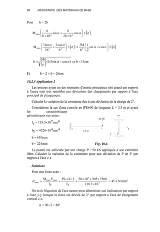 96 RESISTANCE DES MATERIAUX DE BASE
Pour h = 2b
[ ]σαα ≤





×
+
×
cos
bb2
6
sin
b4b
6
M 22max
[ ] [ ]σαασ
αα
≤





+⇒≤





+ cossin
2
1
b
M3
b
cos3
b2
sin3
M 333max
[ ]
cm13b)cossin5.0(
M3
b 3 =⇒+≥ αα
σ
Et h = 2 × b = 26cm
10.2.3 Application 2
Les poutres ayant un des moments d'inertie principaux très grand par rapport
à l'autre sont très sensibles aux déviations des chargements par rapport à l'axe
principal de chargement.
Calculer la variation de la contrainte due à une déviation de la charge de 2°.
Considérons le cas d'une console en IPE600 de longueur L = 3.5 m et ayant
les caractéristiques
géométriques suivantes:
Iz = 118.3×107mm4
IY = 4520×104mm4
h = 610mm
b = 224mm
La poutre est sollicitée par une charge P = 50 kN appliquée à son extrémité
libre. Calculer la variation de la contrainte pour une déviation de P de 2² par
rapport à l'axe z-z
Solution:
Pour une force axée :
7
3
ZZ
maxmax
max
103.118
35003051050
I
2/hPL
I
YM
×
×××
=
×
==σ = 45.1 N/mm²
On écrit l'équation de l'axe neutre pour déterminer son inclinaison par rapport
à l'axe y-y lorsque la force est déviée de 2° par rapport à l'axe de chargement
vertical z-z.
α = 90 -2 = 88°
2°
y
z
3.5 m
50 kN
Fig. 10.4
 
