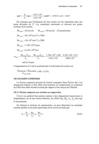 Sollicitations composées 97
oo
4.42913.088ctg
1052.4
103.118
ctg
I
I
tg 7
7
Y
Z
−=⇒−=×
×
×
=−= βαβ
On remarque que l'inclinaison de l'axe neutre est très importante pour une
petite déviation de 2°. Les contraintes maximales se trouvent aux points
extrêmes de la section.
L)cosP(M maxZ α= L)sinP(M maxY α= à l'encastrement
3500)2(cos1050M 3
maxZ ××= o
3500)2(sin1050M 3
maxY ××= o
mm.N10749.1M 8
maxZ ×=
m.N10107.6M 6
maxY ×=
4
6
7
8
Y
maxmaxY
Z
maxmaxZ
max
104520
11210107.6
103.118
30510749.1
I
ZM
I
YM
×
××
+
×
××
=+=σ
= 60.23 N/mm²
L'augmentation en % de la contrainte due à la déviation de la force est:
%5.33100
centréemax
centréemaxdeviéemax
=×
−
σ
σσ
10.3 FLEXION COMPOSEE
La flexion composée provient de l'action conjuguée d'une flexion due à un
chargement latérale et d'un effort axial (traction ou compression) ou seulement
de l'effet d'un effort normal excentré par rapport à l'axe moyen de l'élément.
10.3.1 Flexion composée avec traction ou compression
C'est le cas général d'une poutre soumise à des chargements transversaux et
longitudinaux, ou en une section arbitraire, les efforts Mz, My, Tx, Ty ainsi que
N sont présents.
En utilisant le principe de superposition, on peut déterminer la contrainte
normale globale en un point quelconque de la section normale par:
z
I
M
y
I
M
S
N
Y
Y
Z
Zx
++=σ (10-8)
 