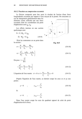 98 RESISTANCE DES MATERIAUX DE BASE
10.3.2 Traction ou compression excentrée
La flexion composée peut être aussi le résultat de l'action d'une force
longitudinale excentrée par rapport à l'axe moyen de la poutre. On rencontre ce
cas de chargement généralement dans les
éléments courts sollicités par une force
excentrée dont les coordonnées du point
d'application sont yp, zp .
Les efforts internes en une section
quelconque sont:
N = F, Mz = F.yp
Et My = F.zp (10-9)
D'où les contraintes en un point dans
la section :
y
I
M
z
I
M
S
N
Z
Z
Y
Y
++=σ (10-10)
σ = 





++
Z
YP
Y
ZP
I
Sy
I
Sz
1
S
F
(10-11)
On pose
S
I
i =








++= y
i
y
z
i
z
1
S
F
2
z
P
2
y
P
(10-12)
L'équation de l'axe neutre: 0y
i
y
z
i
z
10 2
z
P
2
y
P
=++⇒=σ (10-13)
D'après l'équation de l'axe neutre, ce dernier coupe les axes zz et yy aux
points :
y = 0 ,
P
2
y
AN
z
i
z −= (10-14)
Et
z = 0 ,
P
2
z
AN
y
i
y −= (10-15)
Donc l'axe neutre coupe les axes du quadrant opposé de celui du point
d'application de la force.
y
z
P
zp
yp
x
Fig. 10.5
 
