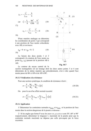 100 RESISTANCE DES MATERIAUX DE BASE
6
h
y
i
y
AN
2
z
P −=−=
car
12
h
bh12
bh
S
I
i
23
z2
z === (10-
17)
0
i
z
i
z
2
y
AN
2
y
P =
∞
−=−= (10-
18)
D'une manière analogue on détermine
les coordonnées du point 2 qui correspond
à une position de l'axe neutre coïncidente
avec AD, et on trouve
yp = 0 et yp = b / 2 (10-
19)
La liaison des deux points 1 et 2
correspond à la rotation de l'axe neutre au
point (zo, yo) passant de la position AB à
AD.
Le contour du noyau central de la
section rectangulaire est un losange dont les deux autres points 3 et 4 sont
déterminés de la même manière que précédemment, c'est à dire quand l'axe
neutre passe de BA à AD et de AD à DC.
10.3.3 Vérification à la résistance
Pour une section symétrique, la condition de résistance s'écrit :
[ ]σσ ≤±±=
Y
Y
Z
Z
W
M
W
M
S
F
(10-20)
Ou pour le cas d'un effort normal excentré
[ ]σσ ≤








±±= max2
z
P
max2
y
P
y
i
y
z
i
z
1
S
F
(10-21)
10.3.4 Application
1/ Déterminer les contraintes normales σmax et σmin et la position de l'axe
neutre dans la section dangereuse de la poutre ci-dessous :
2/ Si les angles que forme P avec les axes x-x, y-y et z-z sont 30°, 60° et 90°
respectivement, déterminer la longueur L maximale de la poutre pour que la
contrainte normale maximale ne dépasse pas celle provoquée par la force
excentrée.
(1)
1
2
y
z
0
0
(2)
A B
D C
z
y
h/6
b/6
Fig. 10.7
 