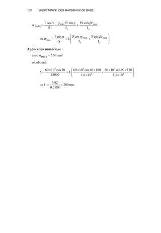 102 RESISTANCE DES MATERIAUX DE BASE
σ max
y
max
z
max
I
zcosPL
I
cosPLy
S
cosP βγα
++=








+=−⇒
y
max
z
max
max
I
zcosP
I
ycosP
L
S
cosP βγα
σ
Application numérique
avec σmax = 5 N/mm²
on obtient:
48000
30cos1060
5
3
×
− 







×
××
+
×
××
= 8
3
8
3
103.2
12090cos1060
106.1
10060cos1060
L
mm209
0188.0
92.3
L ==⇒
 