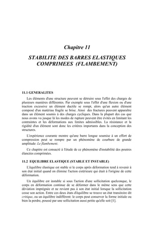 Chapitre 11
STABILITE DES BARRES ELASTIQUES
COMPRIMEES (FLAMBEMENT)
11.1 GENERALITES
Les éléments d'une structure peuvent se détruire sous l'effet des charges de
plusieurs manières différentes. Par exemple sous l'effet d'une flexion ou d'une
traction excessive un élément ductile se rompt, alors qu'un autre élément
composé d'un matériau fragile se brise. Ainsi des fractures peuvent apparaître
dans un élément soumis à des charges cycliques. Dans la plupart des cas que
nous avons vu jusque là les modes de rupture peuvent être évités en limitant les
contraintes et les déformations aux limites admissibles. La résistance et la
rigidité d'un élément sont donc les critères importants dans la conception des
structures.
L'expérience courante montre qu'une barre longue soumise à un effort de
compression peut se rompre par un phénomène de courbure de grande
amplitude: Le flambement.
Ce chapitre est consacré à l'étude de ce phénomène d'instabilité des poutres
élancées comprimées.
11.2 EQUILIBRE ELASTIQUE (STABLE ET INSTABLE)
L'équilibre élastique est stable si le corps après déformation tend à revenir à
son état initial quand on élimine l'action extérieure qui était à l'origine de cette
déformation.
Un équilibre est instable si sous l'action d'une sollicitation quelconque, le
corps en déformation continue de se déformer dans le même sens que cette
déviation imprégnée et ne revient pas à son état initial lorsque la sollicitation
cesse son action. Entre ces deux états d'équilibre se trouve un état transitoire dit
critique, ou un équilibre indifférent: le corps peut conserver la forme initiale ou
bien la perdre, poussé par une sollicitation aussi petite qu'elle soit [1].
 