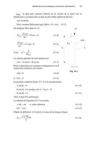 Stabilité des barres élastiques comprimées (flambement) 107
Imin : le plus petit moment d'inertie de la section de la barre (car le
flambement se produira dans le plan de plus faible rigidité de flexion)
v(x): la flèche
M(x): moment fléchissant égal à M(x) = P × v(x) (11-3)
On remplace M(x) dans (11.2)
0)x(Pv
dx
)x(vd
EI 2
2
min =+ (11-4)
0)x(vk
dx
)x(vd 2
2
2
=+ (11-5)
Avec
min
2
EI
P
k = (11-6)
La solution générale de cette équation est:
v(x) = A sin kx + B cos kx (11-7)
Reste à déterminer les constantes d'intégration A et B
à partir des conditions aux limites:
v(0) = 0 (11-8)
et v(L) = 0 (11-9)
La première condition donne B = 0 et la seconde donne:
A sin kL = 0 (11-10)
Si sin kL ≠ 0, on doit avoir A = 0 et v = 0.
Si sin kL = 0 (11-11)
Alors A peut être quelconque
La solution de l'équation (11-11) est alors:
⇒ kL = nπ n: entier arbitraire (11-12)
k²L² = n²π² (11-13)
D'après la définition (11-6) de k, la valeur de la charge critique:
2
min
22
cr
L
EIn
P
π
= (11-14)
L
x
f
v(x)
P
Fig. 11.2
 