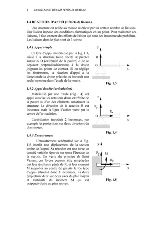 4 RESISTANCE DES MATERIAUX DE BASE
1.4 REACTION D'APPUI (Efforts de liaison)
Une structure est reliée au monde extérieur par un certain nombre de liaisons.
Une liaison impose des conditions cinématiques en un point. Pour maintenir ces
liaisons, il faut exercer des efforts de liaison qui sont des inconnues du problème.
Les liaisons dans le plan sont de 3 sortes:
1.4.1 Appui simple
Ce type d'appui matérialisé par la Fig. 1.3,
laisse à la structure toute liberté de pivoter
autour de O (extrémité de la poutre) et de se
déplacer perpendiculairement à la droite
joignant les points de contact. Si on néglige
les frottements, la réaction d'appui a la
direction de la droite précitée, et introduit une
seule inconnue dans l'étude de la poutre.
1.4.2 Appui double (articulation)
Matérialisé par une rotule (Fig. 1.4) cet
appui autorise les rotations d'une extrémité de
la poutre ou d'un des éléments constituant la
structure. La direction de la réaction R est
inconnue, mais la ligne d'action passe par le
centre de l'articulation.
L'articulation introduit 2 inconnues, par
exemple les projections sur deux directions du
plan moyen.
1.4.3 Encastrement
L'encastrement schématisé sur la Fig.
1.5 interdit tout déplacement de la section
droite de l'appui. Sa réaction est une force de
densité variable répartie sur toute l'étendue de
la section. En vertu du principe de Saint
Venant, ces forces peuvent être remplacées
par leur résultante générale R, et leur moment
M rapportés au centre de gravité G. Ce type
d'appui introduit donc 3 inconnues, les deux
projections de R sur deux axes du plan moyen
et l'intensité du moment M qui est
perpendiculaire au plan moyen.
R
x
y
O
Fig. 1.3
R
x
y
O
R
y
x
Fig. 1.4
x
y
Ry
Rx
M
Fig. 1.5
 
