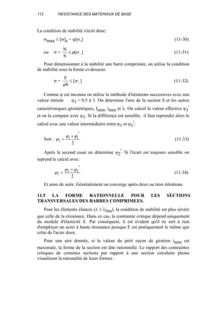 112 RESISTANCE DES MATERIAUX DE BASE
La condition de stabilité s'écrit donc:
σmax ≤ [σ]s = ϕ[σ-] (11-30)
ou σ = ][
S
N
−≤ σϕ (11-31)
Pour dimensionner à la stabilité une barre comprimée, on utilise la condition
de stabilité sous la forme ci-dessous:
σ = ][
S
F
−≤ σ
ϕ
(11-32)
Comme ϕ est inconnu on utilise la méthode d'itérations successives avec une
valeur initiale ϕ1 = 0.5 à 1. On détermine l'aire de la section S et les autres
caractéristiques géométriques, Imin, imin et λ. On calcul la valeur effective ϕ1
'
et on la compare avec ϕ1. Si la différence est sensible, il faut reprendre alors le
calcul avec une valeur intermédiaire entre ϕ1 et ϕ1
':
Soit :
2
11
2
′+
=
ϕϕ
ϕ (11.33)
Après le second essai on détermine ϕ2
'. Si l'écart est toujours sensible on
reprend le calcul avec:
2
22
3
′+
=
ϕϕ
ϕ (11.34)
Et ainsi de suite. Généralement on converge après deux ou trois itérations.
11.5 LA FORME RATIONNELLE POUR LES SECTIONS
TRANSVERSALES DES BARRES COMPRIMEES.
Pour les éléments élancés (λ ≥ λlim), la condition de stabilité est plus sévère
que celle de la résistance. Dans ce cas, la contrainte critique dépend uniquement
du module d'élasticité E. Par conséquent, il est évident qu'il ne sert à rien
d'employer un acier à haute résistance puisque E est pratiquement le même que
celui de l'acier doux.
Pour une aire donnée, si la valeur du petit rayon de giration imin est
maximale, la forme de la section est dite rationnelle. Le rapport des contraintes
critiques de certaines sections par rapport à une section circulaire pleine
visualisent la rationalité de leurs formes :
 