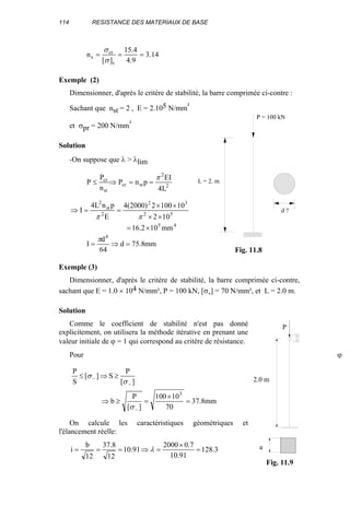 114 RESISTANCE DES MATERIAUX DE BASE
14.3
9.4
4.15
][
n
s
cr
s ===
σ
σ
Exemple (2)
Dimensionner, d'après le critère de stabilité, la barre comprimée ci-contre :
Sachant que nst = 2 , E = 2.105 N/mm²
et σpr = 200 N/mm²
Solution
-On suppose que λ > λlim
2
2
stcr
st
cr
L4
EI
pnP
n
P
P
π
==⇒≤
45
52
32
2
st
2
mm102.16
102
101002)2000(4
E
pnL4
I
×=
××
××
==⇒
ππ
mm8.75d
64
d
I
4
=⇒=
π
Exemple (3)
Dimensionner, d'après le critère de stabilité, la barre comprimée ci-contre,
sachant que E = 1.0 × 104 N/mm², P = 100 kN, [σ-] = 70 N/mm², et L = 2.0 m.
Solution
Comme le coefficient de stabilité n'est pas donné
explicitement, on utilisera la méthode itérative en prenant une
valeur initiale de ϕ = 1 qui correspond au critère de résistance.
Pour ϕ =
mm8.37
70
10100
][
P
b
][
P
S][
S
P
3
=
×
=≥⇒
≥⇒≤
−
−
−
σ
σ
σ
On calcule les caractéristiques géométriques et
l'élancement réelle:
3.128
91.10
7.02000
91.10
12
8.37
12
b
i =
×
=⇒=== λ
L = 2. m
P = 100 kN
d ?
Fig. 11.8
2.0 m
P
a
Fig. 11.9
 
