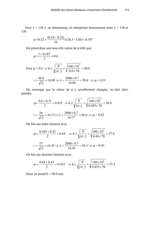 Stabilité des barres élastiques comprimées (flambement) 115
Pour λ = 128.3 on détermineϕ, en interpolant linéairement entre λ = 120 et
130.
187.0)1203.128(
10
)22.018.0(
22.0 =−
−
+=ϕ
On prend donc une nouvelle valeur de ϕ telle que
6.0
2
187.01
≈
+
=ϕ
Pour ϕ = 0.6 8.48
706.0
10100
][
P
b
3
=
×
×
=≥⇒
−σ
4.99
08.14
7.02000
08.14
12
8.48
i =
×
=⇒== λ ⇒ ϕ = 0.31
On remarque que la valeur de ϕ a sensiblement changée, on doit alors
prendre
455.0
2
31.06.0
=
+
=ϕ 0.56
70455.0
10100
][
P
b
3
=
×
×
=≥⇒
−σ
6.86
17.16
7.02000
17.16
12
56
i =
×
=⇒== λ ⇒ ϕ = 0.42
On fait une autre itération avec
44.0
2
42.0445.0
=
+
=ϕ 0.57
7044.0
10100
][
P
b
3
=
×
×
=≥⇒
−σ
1.85
45.16
7.02000
45.16
12
57
i =
×
=⇒== λ ⇒ ϕ = 0.43
On fait une dernière itération avec:
435.0
2
43.044.0
=
+
=ϕ 3.57
70435.0
10100
][
P
b
3
=
×
×
=≥⇒
−σ
Donc on prend b = 58.0 mm
 