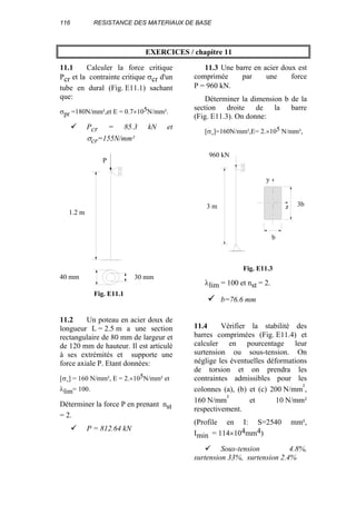 116 RESISTANCE DES MATERIAUX DE BASE
EXERCICES / chapitre 11
11.1 Calculer la force critique
Pcr et la contrainte critique σcr d'un
tube en dural (Fig. E11.1) sachant
que:
σpr =180N/mm²,et E = 0.7×105N/mm².
Pcr = 85.3 kN et
σcr=155N/mm²
11.2 Un poteau en acier doux de
longueur L = 2.5 m a une section
rectangulaire de 80 mm de largeur et
de 120 mm de hauteur. Il est articulé
à ses extrémités et supporte une
force axiale P. Etant données:
[σ-] = 160 N/mm², E = 2.×105N/mm² et
λlim= 100.
Déterminer la force P en prenant nst
= 2.
P = 812.64 kN
11.3 Une barre en acier doux est
comprimée par une force
P = 960 kN.
Déterminer la dimension b de la
section droite de la barre
(Fig. E11.3). On donne:
[σ-]=160N/mm²,E= 2.×105 N/mm²,
λlim = 100 et nst = 2.
b=76.6 mm
11.4 Vérifier la stabilité des
barres comprimées (Fig. E11.4) et
calculer en pourcentage leur
surtension ou sous-tension. On
néglige les éventuelles déformations
de torsion et on prendra les
contraintes admissibles pour les
colonnes (a), (b) et (c) 200 N/mm²,
160 N/mm² et 10 N/mm²
respectivement.
(Profile en I: S=2540 mm²,
Imin = 114×104mm4)
Sous-tension 4.8%,
surtension 33%, surtension 2.4%
1.2 m
P
30 mm40 mm
Fig. E11.1
960 kN
3 m 3b
b
z
y
Fig. E11.3
 