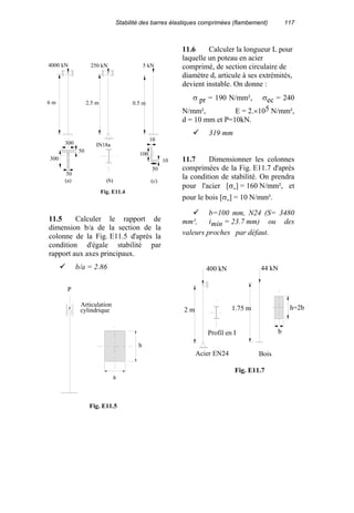 Stabilité des barres élastiques comprimées (flambement) 117
11.5 Calculer le rapport de
dimension b/a de la section de la
colonne de la Fig. E11.5 d'après la
condition d'égale stabilité par
rapport aux axes principaux.
b/a = 2.86
11.6 Calculer la longueur L pour
laquelle un poteau en acier
comprimé, de section circulaire de
diamètre d, articule à ses extrémités,
devient instable. On donne :
σ pr = 190 N/mm², σec = 240
N/mm², E = 2.×105 N/mm²,
d = 10 mm et P=10kN.
319 mm
11.7 Dimensionner les colonnes
comprimées de la Fig. E11.7 d'après
la condition de stabilité. On prendra
pour l'acier [σ-] = 160 N/mm², et
pour le bois [σ-] = 10 N/mm².
b=100 mm, N24 (S= 3480
mm², imin = 23.7 mm) ou des
valeurs proches par défaut.
250 kN
2.5 m
IN18a
5 kN
0.5 m
300
50
300
4000 kN
6 m
10
10
100
50
(a) (b) (c)
Fig. E11.4
50
44 kN
1.75 m
b
h=2b
Fig. E11.7
400 kN
2 m
Profil en I
Acier EN24 Bois
P
Articulation
cylindrique
a
b
Fig. E11.5
 