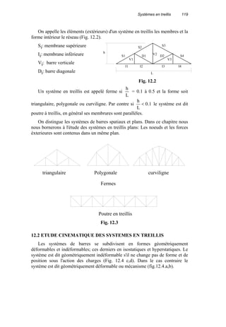 Systèmes en treillis 119
On appelle les éléments (extérieurs) d'un système en treillis les membres et la
forme intérieur le réseau (Fig. 12.2).
Si: membrane supérieure
Ii: membrane inférieure
Vi: barre verticale
Di: barre diagonale
Un système en treillis est appelé ferme si
L
h
= 0.1 à 0.5 et la forme soit
triangulaire, polygonale ou curviligne. Par contre si 1.0
L
h
< le système est dit
poutre à treillis, en général ses membrures sont parallèles.
On distingue les systèmes de barres spatiaux et plans. Dans ce chapitre nous
nous bornerons à l'étude des systèmes en treillis plans: Les noeuds et les forces
éxterieures sont contenus dans un même plan.
12.2 ETUDE CINEMATIQUE DES SYSTEMES EN TREILLIS
Les systèmes de barres se subdivisent en formes géométriquement
déformables et indéformables; ces derniers en isostatiques et hyperstatiques. Le
système est dit géométriquement indéformable s'il ne change pas de forme et de
position sous l'action des charges (Fig. 12.4 c,d). Dans le cas contraire le
système est dit géométriquement déformable ou mécanisme (fig.12.4.a,b).
S1
S2 S3
S4
V1
D1 V2 D2
V3
I1 I2 I3 I4
L
h
Fig. 12.2
triangulaire Polygonale curviligne
Fermes
Poutre en treillis
Fig. 12.3
 