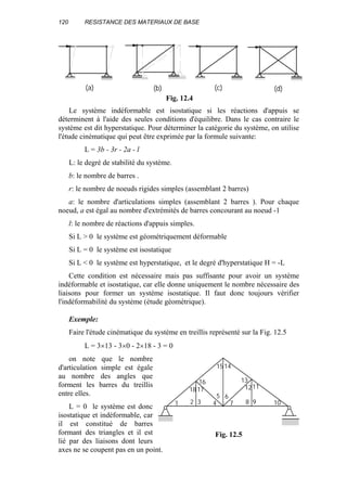 120 RESISTANCE DES MATERIAUX DE BASE
Le système indéformable est isostatique si les réactions d'appuis se
déterminent à l'aide des seules conditions d'équilibre. Dans le cas contraire le
système est dit hyperstatique. Pour déterminer la catégorie du système, on utilise
l'étude cinématique qui peut être exprimée par la formule suivante:
L = 3b - 3r - 2a - l
L: le degré de stabilité du système.
b: le nombre de barres .
r: le nombre de noeuds rigides simples (assemblant 2 barres)
a: le nombre d'articulations simples (assemblant 2 barres ). Pour chaque
noeud, a est égal au nombre d'extrémités de barres concourant au noeud -1
l: le nombre de réactions d'appuis simples.
Si L > 0 le système est géométriquement déformable
Si L = 0 le système est isostatique
Si L < 0 le système est hyperstatique, et le degré d'hyperstatique H = -L
Cette condition est nécessaire mais pas suffisante pour avoir un système
indéformable et isostatique, car elle donne uniquement le nombre nécessaire des
liaisons pour former un système isostatique. Il faut donc toujours vérifier
l'indéformabilité du système (étude géométrique).
Exemple:
Faire l'étude cinématique du système en treillis représenté sur la Fig. 12.5
L = 3×13 - 3×0 - 2×18 - 3 = 0
on note que le nombre
d'articulation simple est égale
au nombre des angles que
forment les barres du treillis
entre elles.
L = 0 le système est donc
isostatique et indéformable, car
il est constitué de barres
formant des triangles et il est
lié par des liaisons dont leurs
axes ne se coupent pas en un point.
(a) (b) (c) (d)
Fig. 12.4
1
18 17
16
2 3
15 14
4
5 6
7
13
1211
8 9 10
Fig. 12.5
 
