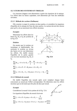 Systèmes en treillis 121
12.3 ETUDE DES SYSTEMES EN TREILLIS
Les réactions d'appuis sont déterminées à partir des équations de la statique.
Les efforts dans les barres cependant, sont déterminés par l'une des méthodes
suivantes:
12.3.1 Méthode des sections (Gullmann)
Elle consiste à couper le système en deux parties, et considérer les équations
d'équilibre de la statique de l'une des deux parties. La section devrait être choisie
pour qu'il y ait au maximum trois efforts inconnus.
Exemple:
Déterminer les efforts dans les
barres S2, D1 et I2 du système de
la Fig.12.6
Solution
On montre que le système est
isostatique et indéformable. On
sectionne le système au niveau
des barres où on veut déterminer
les efforts. On établit ensuite
l'équilibre de la partie gauche
avec les trois inconnues S2, D1 et
I2.
h4
PL
S0
4
PL
2
PL
Sh0M 22D/ −=⇒=−+×⇒=∑
0D0sinDPP0F 11v =⇒=−−⇒=∑ α
h4
PL
SI0cosDIS0F 22122h =−=⇒=++⇒=∑ α
12.3.2 Méthode des noeuds
On établit l'équilibre des noeuds après avoir remplacé chaque barre
concourant au noeud par l'effort correspondant. On détermine ainsi les efforts
inconnus qui ne devraient pas être plus de deux par noeud.
Exemple
Considérons le noeud A du système de la Fig. 12.6.
Les équations d'équilibre du noeud s'écrivent:
α
α
αα
α
α
sin
cos
PcosSI0cosSI0F
sin
P
S0sinSP0F
1111h
11v
=−=⇒=+⇒=
−=⇒=+⇒=
∑
∑
S1
S2 S3
S4
I1
V1
V2
D1
I2
D2
V3
I3 I4
A B
P P
I2
D1
S2
P
R = P
D
h
L
Fig. 12.6
S1
I1α
P
 
