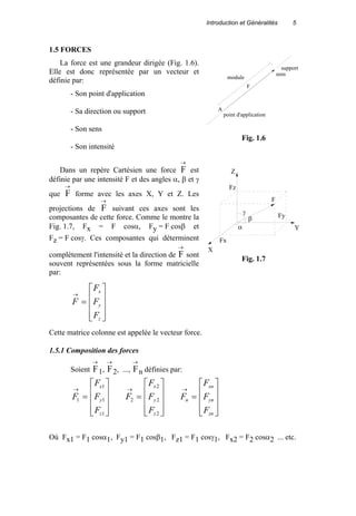 Introduction et Généralités 5
1.5 FORCES
La force est une grandeur dirigée (Fig. 1.6).
Elle est donc représentée par un vecteur et
définie par:
- Son point d'application
- Sa direction ou support
- Son sens
- Son intensité
Dans un repère Cartésien une force F
→
est
définie par une intensité F et des angles α, β et γ
que F
→
forme avec les axes X, Y et Z. Les
projections de F
→
suivant ces axes sont les
composantes de cette force. Comme le montre la
Fig. 1.7, Fx = F cosα, Fy = F cosβ et
Fz = F cosγ. Ces composantes qui déterminent
complètement l'intensité et la direction de F
→
sont
souvent représentées sous la forme matricielle
par:










=
→
z
y
x
F
F
F
F
Cette matrice colonne est appelée le vecteur force.
1.5.1 Composition des forces
Soient F
→
1, F
→
2, ..., F
→
n définies par:










=
→
1
1
1
1
z
y
x
F
F
F
F










=
→
2
2
2
2
z
y
x
F
F
F
F










=
→
zn
yn
xn
n
F
F
F
F
Où Fx1 = F1 cosα1, Fy1 = F1 cosβ1, Fz1 = F1 cosγ1, Fx2 = F2 cosα2 ... etc.
A
point d'application
F
module
sens
support
Fig. 1.6
Z
X
Y
Fz
Fx
Fy
F
α
β
γ
Fig. 1.7
 