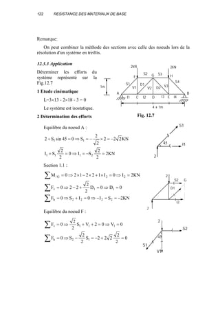 122 RESISTANCE DES MATERIAUX DE BASE
Remarque:
On peut combiner la méthode des sections avec celle des noeuds lors de la
résolution d'un système en treillis.
12.3.3 Application
Déterminer les efforts du
système représenté sur la
Fig.12.7
1 Etude cinématique
L=3×13 - 2×18 - 3 = 0
Le système est isostatique.
2 Détermination des efforts
Equilibre du noeud A :
KN2
2
2
SI0
2
2
SI
KN222
2
2
S045sinS2
2111
11
=−=⇒=+
−=×−=⇒=+
Section 1.1 :
KN2SI0IS0F
0D0D
2
2
220F
KN2I0I122120M
2222h
11v
22G/
∑
∑
∑
−==−⇒=+⇒=
=⇒=+−⇒=
=⇒=×+×−×⇒=
Equilibre du noeud F :
∑
∑
=+−=−⇒=
=⇒=++⇒=
0
2
2
222S
2
2
S0F
0V02VS
2
2
0F
12h
111v
S1
S2 S3
S4
I1
V1 V2
D1
I2
D2 V3
I3 I4
A B
2kN 2kN
1m
4 x 1m
C D E
F G H
Fig. 12.7
S1
I145
2
I2
D1
S2
2
2
G
S2
45
V1
S1
2
 