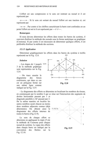 124 RESISTANCE DES MATERIAUX DE BASE
L'effort est une compression si le sens est rentrant au noeud et il est
représenté par
-←→- . Si le sens est sortant du noeud l'effort est une traction et, est
représenté par
→← . Par contre si les chiffres caractérisant la barre sont confondus en un
point l'effort est nul et il est représenté par  //− //− .
Remarques
Si nous devons déterminer les efforts dans toutes les barres du système, il
convient d'utiliser la méthode des noeuds sous la forme analytique ou graphique
(Cremona). Si par contre il est nécessaire de déterminer quelques efforts, il est
préférable d'utiliser la méthode des sections.
12.3.5 Application
Déterminer graphiquement les efforts dans les barres du système à treillis
représenté sur la Fig. 12.8.
Solution
- Les étapes de 1 jusqu'à
3 de la méthode graphique
sont représentées sur la Fig.
12.8.
- On trace ensuite le
diagramme des forces
extérieures, qui dans ce cas
est un polygone fermé sur
une même ligne comme
indiqué sur la Fig. 12.9.
- Le diagramme des efforts se détermine en localisant les nombres du réseau,
en commençant par le nombre 6 qui se situe sur l'intersection des segments de
droites horizontale passant par 1 et
diagonale parallèle à AF passant par 2.
De la même manière on localise les
autres nombres ayant chacun au moins
deux nombres adjacents connus (déjà
déterminés). On obtient ainsi le
diagramme des efforts internes de
toutes le barres (Fig.12.9).
Le sens de chaque effort se
détermine en appliquant la règle (7) de
la méthode de Cremona pour chaque
noeud du système. Le signe des efforts
dans chaque barre est indiqué par la
convention des flèches sur la
Fig. 12.10.
1
4kN 4kN
2
3 3kN4
5
6 7
2kN
3kN
11
8 9
10
4x4m
2x3m
A
B
C D E
F
G
H
Fig. 12.8
1
3
2
4
5
9
8
11,10,7,6
Fig. 12.9
 