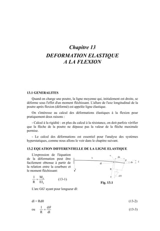 Chapitre 13
DEFORMATION ELASTIQUE
A LA FLEXION
13.1 GENERALITES
Quand on charge une poutre, la ligne moyenne qui, initialement est droite, se
déforme sous l'effet d'un moment fléchissant. L'allure de l'axe longitudinal de la
poutre après flexion (déformé) est appelée ligne élastique.
On s'intéresse au calcul des déformations élastiques à la flexion pour
pratiquement deux raisons :
- Calcul à la rigidité : en plus du calcul à la résistance, on doit parfois vérifier
que la flèche de la poutre ne dépasse pas la valeur de la flèche maximale
permise.
- Le calcul des déformations est essentiel pour l'analyse des systèmes
hyperstatiques, comme nous allons le voir dans le chapitre suivant.
13.2 EQUATION DIFFERENTIELLE DE LA LIGNE ELASTIQUE
L'expression de l'équation
de la déformation peut être
facilement obtenue à partir de
la relation entre la courbure et
le moment fléchissant:
z
z
EI
M
R
1
= (13-1)
L'arc GG' ayant pour longueur dl:
dl = Rdθ (13-2)
ou
dl
d
R
1 θ
= (13-3)
d θ
R
P
dx
dl
y
fdv
x
v
Fig. 13.1
 