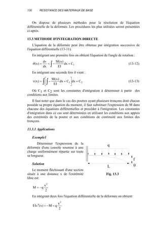 130 RESISTANCE DES MATERIAUX DE BASE
On dispose de plusieurs méthodes pour la résolution de l'équation
différentielle de la déformée. Les procédures les plus utilisées seront présentées
ci-après.
13.3 METHODE D'INTEGRATION DIRECTE
L'équation de la déformée peut être obtenue par intégration successive de
l'équation différentielle (13-11).
En intégrant une première fois on obtient l'équation de l'angle de rotation :
1Cdx
EI
)x(M
dx
dv
)x( +−== ∫θ (13-12)
En intégrant une seconde fois il vient :
∫ ∫ +





+−= 21 CdxCdx
EI
)x(M
)x(v (13-13)
Où C1 et C2 sont les constantes d'intégration à déterminer à partir des
conditions aux limites.
Il faut noter que dans le cas des poutres ayant plusieurs tronçons dont chacun
possède sa propre équation du moment, il faut substituer l'expression de M dans
chacune des équations différentielles et procéder à l'intégration. Les constantes
d'intégration dans ce cas sont déterminées en utilisant les conditions aux appuis
des extrémités de la poutre et aux conditions de continuité aux limites des
tronçons.
13.3.1 Applications
Exemple1
Déterminer l'expression de la
déformée d'une console soumise à une
charge uniformément répartie sur toute
sa longueur.
Solution
Le moment fléchissant d'une section
située à une distance x de l'extrémité
libre est:
2
x
qM
2
−=
En intégrant deux fois l'équation différentielle de la déformée on obtient:
2
x
qM)x(vEI
2
=−=′′
L
q
θ
f
Fig. 13.3
 