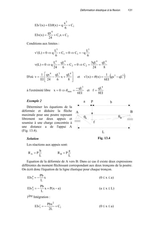 Déformation élastique à la flexion 131
21
4
1
3
CxC
24
qx
)x(EIv
C
6
x
q)x(EI)x(vEI
++=
+==′ θ
Conditions aux limites :
6
L
qC0C
6
L
q0)L('v
3
11
3
−=⇒=+⇒=
8
qL
24
qL3
C0C
6
qL
24
L
q0)L(v
44
22
44
==⇒=+−⇒=
D'où








+−=
8
qL
x
6
qL
24
qx
EI
1
v
434
et ( )33
qLqx
EI6
1
)x()x(v −==′ θ
à l'extrémité libre
EI6
qL
0x
3
max
−
=⇒= θ et
EI8
qL
f
4
=
Exemple 2
Déterminer les équations de la
déformée et déduire la flèche
maximale pour une poutre reposant
librement sur deux appuis et
soumise à une charge concentrée à
une distance a de l'appui A
(Fig. 13.4).
Solution
Les réactions aux appuis sont:
L
b
PRA =
L
a
PRB =
Equation de la déformée de A vers B: Dans ce cas il existe deux expressions
différentes du moment fléchissant correspondant aux deux tronçons de la poutre.
On écrit donc l'équation de la ligne élastique pour chaque tronçon.
x
L
Pb
vEI 1 −=′′ )ax0( ≤≤
)ax(Px
L
Pb
vEI 2 −+−=′′ )Lxa( ≤≤
1ère Intégration :
1
2
1 C
L2
Pbx
vEI +−=′ )ax0( ≤≤
a b
L
P
f
A B
θA
θB
Fig. 13.4
 