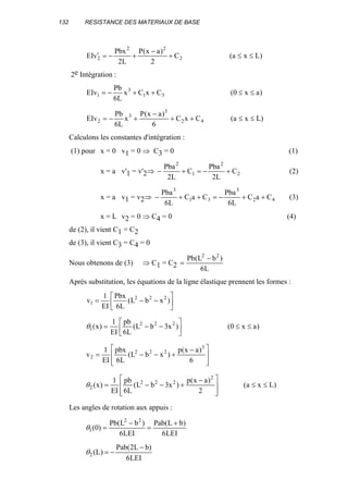 132 RESISTANCE DES MATERIAUX DE BASE
2
22
2 C
2
)ax(P
L2
Pbx
vEI +
−
+−=′ )Lxa( ≤≤
2e Intégration :
31
3
1 CxCx
L6
Pb
EIv ++−= )ax0( ≤≤
42
3
3
2 CxC
6
)ax(P
x
L6
Pb
EIv ++
−
+−= )Lxa( ≤≤
Calculons les constantes d'intégration :
(1) pour x = 0 v1 = 0 ⇒ C3 = 0 (1)
x = a v'1 = v'2⇒ 2
2
1
2
C
L2
Pba
C
L2
Pba
+−=+− (2)
x = a v1 = v2⇒ 42
3
31
3
CaC
L6
Pba
CaC
L6
Pba
++−=++− (3)
x = L v2 = 0 ⇒ C4 = 0 (4)
de (2), il vient C1 = C2
de (3), il vient C3 = C4 = 0
Nous obtenons de (3) ⇒ C1 = C2 L6
)bL(Pb 22
−
=
Après substitution, les équations de la ligne élastique prennent les formes :






−−= )xbL(
L6
Pbx
EI
1
v 222
1






−−= )x3bL(
L6
pb
EI
1
)x( 222
1θ )ax0( ≤≤







 −
+−−=
6
)ax(p
)xbL(
L6
pbx
EI
1
v
3
222
2







 −
+−−=
2
)ax(p
)x3bL(
L6
pb
EI
1
)x(
2
222
2θ )Lxa( ≤≤
Les angles de rotation aux appuis :
LEI6
)bL(Pab
LEI6
)bL(Pb
)0(
22
1
+
=
−
=θ
LEI6
)bL2(Pab
)L(2
−
−=θ
 