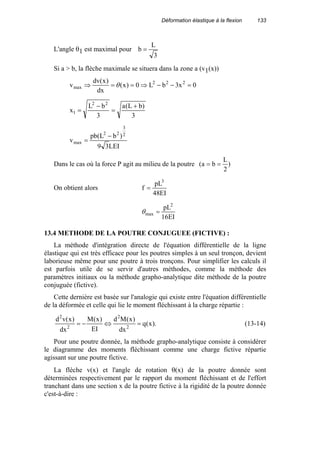 Déformation élastique à la flexion 133
L'angle θ1 est maximal pour
3
L
b =
Si a > b, la flèche maximale se situera dans la zone a (v1(x))
0x3bL0)x(
dx
)x(dv
v 222
max =−−⇒==⇒ θ
3
)bL(a
3
bL
x
22
1
+
=
−
=
LEI39
)bL(pb
v
2
3
22
max
−
=
Dans le cas où la force P agit au milieu de la poutre )
2
L
ba( ==
On obtient alors
EI48
pL
f
3
=
EI16
pL2
max =θ
13.4 METHODE DE LA POUTRE CONJUGUEE (FICTIVE) :
La méthode d'intégration directe de l'équation différentielle de la ligne
élastique qui est très efficace pour les poutres simples à un seul tronçon, devient
laborieuse même pour une poutre à trois tronçons. Pour simplifier les calculs il
est parfois utile de se servir d'autres méthodes, comme la méthode des
paramètres initiaux ou la méthode grapho-analytique dite méthode de la poutre
conjuguée (fictive).
Cette dernière est basée sur l'analogie qui existe entre l'équation différentielle
de la déformée et celle qui lie le moment fléchissant à la charge répartie :
).x(q
dx
)x(Md
EI
)x(M
dx
)x(vd
2
2
2
2
=⇔−= (13-14)
Pour une poutre donnée, la méthode grapho-analytique consiste à considérer
le diagramme des moments fléchissant comme une charge fictive répartie
agissant sur une poutre fictive.
La flèche v(x) et l'angle de rotation θ(x) de la poutre donnée sont
déterminées respectivement par le rapport du moment fléchissant et de l'effort
tranchant dans une section x de la poutre fictive à la rigidité de la poutre donnée
c'est-à-dire :
 