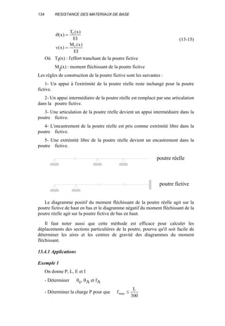 134 RESISTANCE DES MATERIAUX DE BASE
EI
)x(M
)x(v
EI
)x(T
)x(
f
f
=
=θ
(13-15)
Où Tf(x) : l'effort tranchant de la poutre fictive
M
f
(x) : moment fléchissant de la poutre fictive
Les règles de construction de la poutre fictive sont les suivantes :
1- Un appui à l'extrémité de la poutre réelle reste inchangé pour la poutre
fictive.
2- Un appui intermédiaire de la poutre réelle est remplacé par une articulation
dans la poutre fictive.
3- Une articulation de la poutre réelle devient un appui intermédiaire dans la
poutre fictive.
4- L'encastrement de la poutre réelle est pris comme extrémité libre dans la
poutre fictive.
5- Une extrémité libre de la poutre réelle devient un encastrement dans la
poutre fictive.
Le diagramme positif du moment fléchissant de la poutre réelle agit sur la
poutre fictive de haut en bas et le diagramme négatif du moment fléchissant de la
poutre réelle agit sur la poutre fictive de bas en haut.
Il faut noter aussi que cette méthode est efficace pour calculer les
déplacements des sections particulières de la poutre, pourvu qu'il soit facile de
déterminer les aires et les centres de gravité des diagrammes du moment
fléchissant.
13.4.1 Applications
Exemple 1
On donne P, L, E et I
- Déterminer θc, θA et fA
- Déterminer la charge P pour que
300
L
fmax ≤
poutre fictive
poutre réelle
 