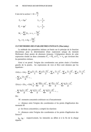 136 RESISTANCE DES MATERIAUX DE BASE
L'aire de la section 1:
3
hL
=Ω
3
2 qa2F = a
2
5
L2 =
F qa3
3
= a
2
5
L2 =
EI
qa7
vLFM
4
ciic =⇒= ∑
EI
qa2
FT
3
B2B =⇒= θ
13.5 METHODES DES PARAMETRES INITIAUX (MacAulay)
La méthode des paramètres initiaux est basée sur le principe de la fonction
discontinue pour la détermination d'une expression unique du moment
fléchissant d'une poutre de plusieurs tronçons. L'intégration directe de cette
expression résulte en deux constantes C1 0= θ et C v2 0= qui s'avèrent être
les paramètres initiaux.
Ainsi si on prend l'origine des coordonnées aux points situés à l'extrême
gauche de la poutre, les expressions de v(x) et θ(x) sont données par les
équations :
∑ ∑ ∑ ∑∑
−
+
−
−
−
+
−
+
−
+=
!4
)cx(
q
!3
)dx(
q
!3
)cx(
q
!2
)bx(
P
!1
)ax(
MEI)x(EI
4
'
c
3
d
3
c
2
0θθ
...
!4
)dx(
q
4
'
d +
−
− ∑
∑∑∑
−
+
−
+
−
++=
!4
)cx(q
!3
)bx(P
!2
)ax(M
!1
x
EIEIv)x(EIv
4
c
32
00 θ
...,
!5
)dx(q
!5
)cx(q
!4
)dx(q 5
d
5
c
4
d
+
−′
−
−′
+
−
− ∑∑∑
Où :
M : moments concentrés extérieurs ou à l'encastrement
a : distance entre l'origine des coordonnées et les points d'application des
moments M
p : les forces concentrées y compris les réactions
b : distances entre l'origine des coordonnées et les points d'application des
forces P
qc, qd : respectivement, les intensités au début et à la fin de la charge
répartie
 