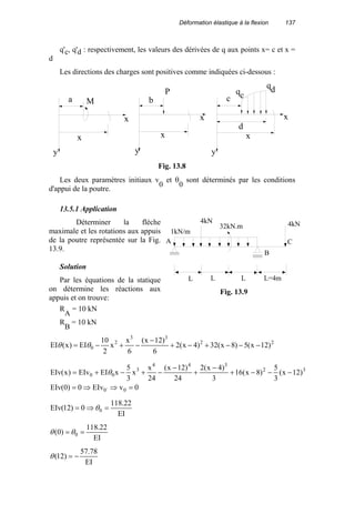Déformation élastique à la flexion 137
q'c, q'd : respectivement, les valeurs des dérivées de q aux points x= c et x =
d
Les directions des charges sont positives comme indiquées ci-dessous :
Ma
x
x
P
b
x
x
c
d
x
x
qc
qd
y yy
Fig. 13.8
Les deux paramètres initiaux v
0
et θ
0
sont déterminés par les conditions
d'appui de la poutre.
13.5.1 Application
Déterminer la flèche
maximale et les rotations aux appuis
de la poutre représentée sur la Fig.
13.9.
Solution
Par les équations de la statique
on détermine les réactions aux
appuis et on trouve:
R
A
= 10 kN
R
B
= 10 kN
22
33
2
0 )12x(5)8x(32)4x(2
6
)12x(
6
x
x
2
10
EI)x(EI −−−+−+
−
−+−= θθ
32
344
3
00 )12x(
3
5
)8x(16
3
)4x(2
24
)12x(
24
x
x
3
5
xEIEIv)x(EIv −−−+
−
+
−
−+−+= θ
0vEIv0)0(EIv 0`0 =⇒⇒=
EI
22.118
0)12(EIv 0 =⇒= θ
EI
22.118
)0( 0 == θθ
EI
78.57
)12( −=θ
L
4kN
A
B
C
L
32kN.m
1kN/m
4kN
L L=4m
Fig. 13.9
 