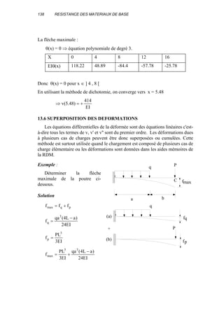 138 RESISTANCE DES MATERIAUX DE BASE
La flèche maximale :
θ(x) = 0 ⇒ équation polynomiale de degré 3.
X 0 4 8 12 16
EIθ(x) 118.22 48.89 -84.4 -57.78 -25.78
Donc θ(x) = 0 pour x ∈ ] 4 , 8 [
En utilisant la méthode de dichotomie, on converge vers x = 5.48
EI
414
)48.5(v +=⇒
13.6 SUPERPOSITION DES DEFORMATIONS
Les équations différentielles de la déformée sont des équations linéaires c'est-
à-dire tous les termes de v, v' et v'' sont du premier ordre. Les déformations dues
à plusieurs cas de charges peuvent être donc superposées ou cumulées. Cette
méthode est surtout utilisée quand le chargement est composé de plusieurs cas de
charge élémentaire ou les déformations sont données dans les aides mémoires de
la RDM.
Exemple :
Déterminer la flèche
maximale de la poutre ci-
dessous.
Solution
pqmax fff +=
EI24
)aL4(qa
f
3
q
−
=
EI3
PL
f
3
p =
EI24
)aL4(qa
EI3
PL
f
33
max
−
+=
a
q
C
b
P
q
P
fp
fq
fmax
(a)
+
(b)
 